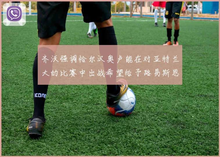 齐沃强调恰尔汉奥卢能在对亚特兰大的比赛中出战希望给予路易斯恩里克更多时间和信任