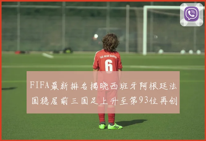 FIFA最新排名揭晓西班牙阿根廷法国稳居前三国足上升至第93位再创佳绩
