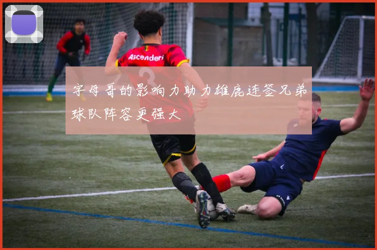 字母哥的影响力助力雄鹿连签兄弟球队阵容更强大