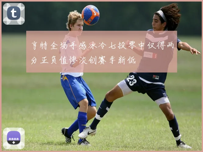 亨特全场手感冰冷七投零中仅得两分正负值惨淡创赛季新低