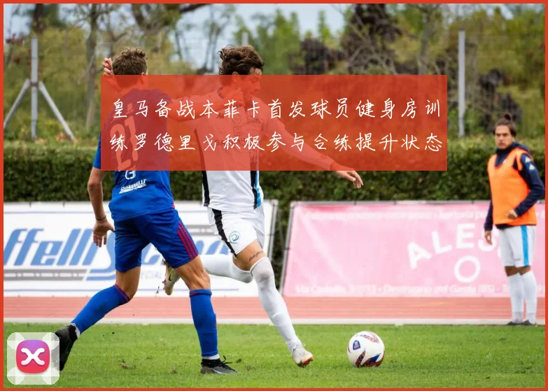 皇马备战本菲卡首发球员健身房训练罗德里戈积极参与合练提升状态
