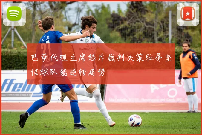 巴萨代理主席怒斥裁判决策耻辱坚信球队能逆转局势