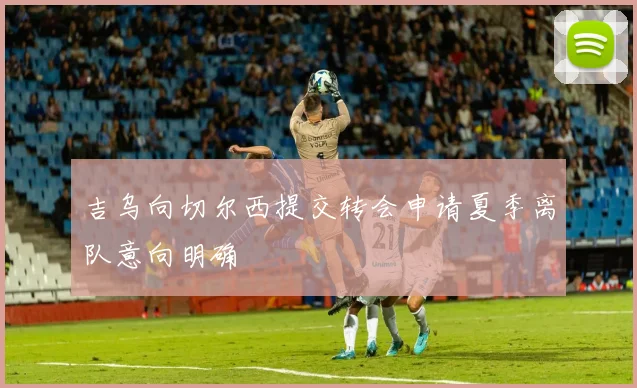 吉乌向切尔西提交转会申请夏季离队意向明确