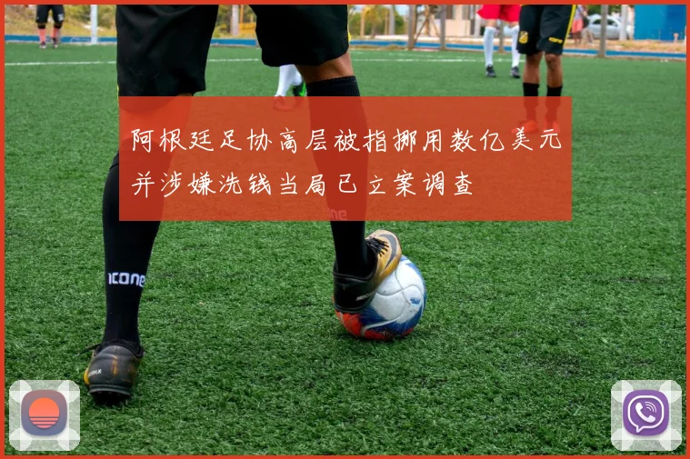 阿根廷足协高层被指挪用数亿美元并涉嫌洗钱当局已立案调查
