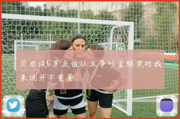 贝尔谈C罗友谊从未争吵金球奖对我来说并不重要