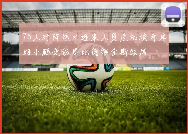 76人对阵热火迎来人员危机埃奇库姆小腿受伤恩比德维金斯缺席