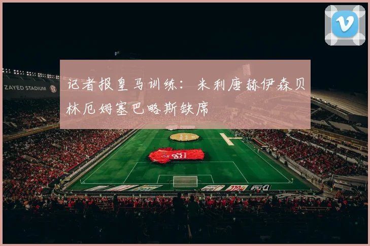记者报皇马训练：米利唐赫伊森贝林厄姆塞巴略斯缺席