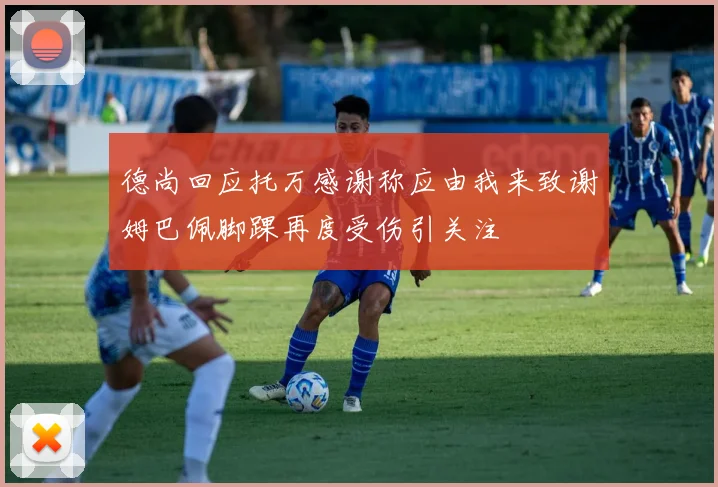 德尚回应托万感谢称应由我来致谢姆巴佩脚踝再度受伤引关注