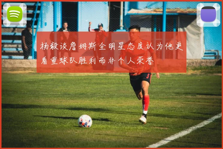 杨毅谈詹姆斯全明星态度认为他更看重球队胜利而非个人荣誉