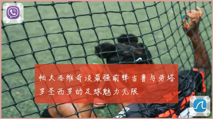 帕夫洛维奇谈最强前锋吉鲁与劳塔罗圣西罗的足球魅力无限