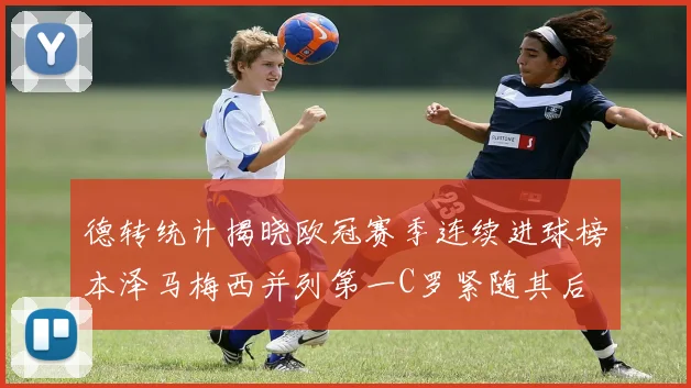 德转统计揭晓欧冠赛季连续进球榜本泽马梅西并列第一C罗紧随其后