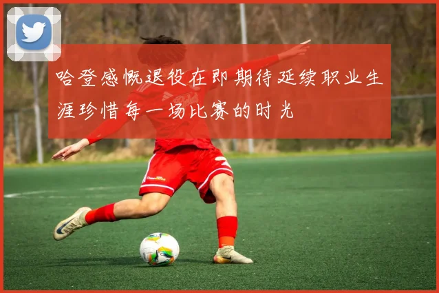 哈登感慨退役在即期待延续职业生涯珍惜每一场比赛的时光