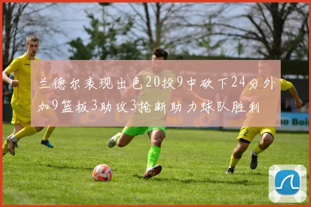 兰德尔表现出色20投9中砍下24分外加9篮板3助攻3抢断助力球队胜利