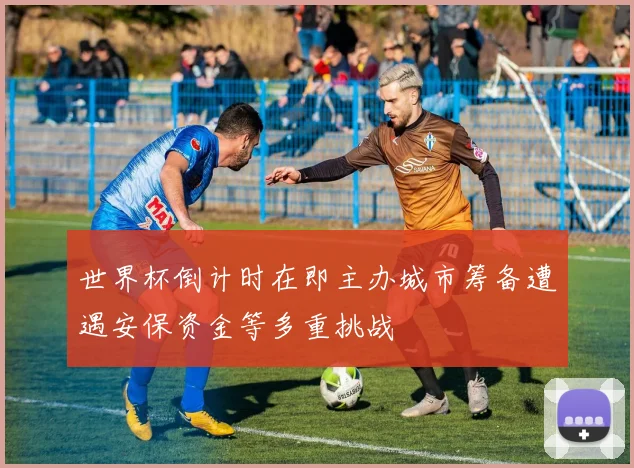 世界杯倒计时在即主办城市筹备遭遇安保资金等多重挑战