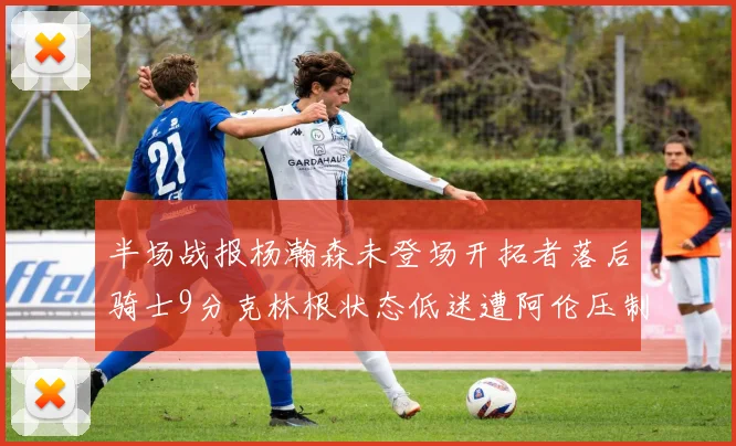 半场战报杨瀚森未登场开拓者落后骑士9分克林根状态低迷遭阿伦压制