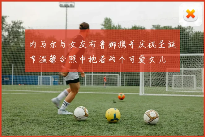 内马尔与女友布鲁娜携手庆祝圣诞节温馨合照中抱着两个可爱女儿