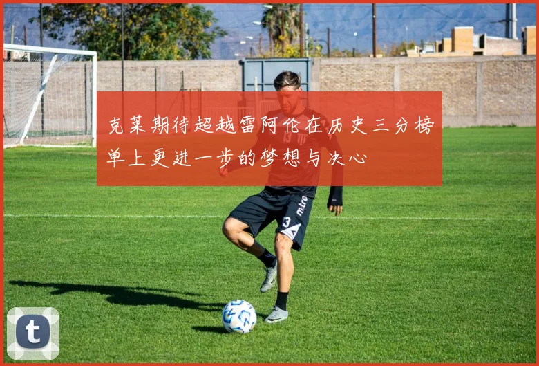 克莱期待超越雷阿伦在历史三分榜单上更进一步的梦想与决心
