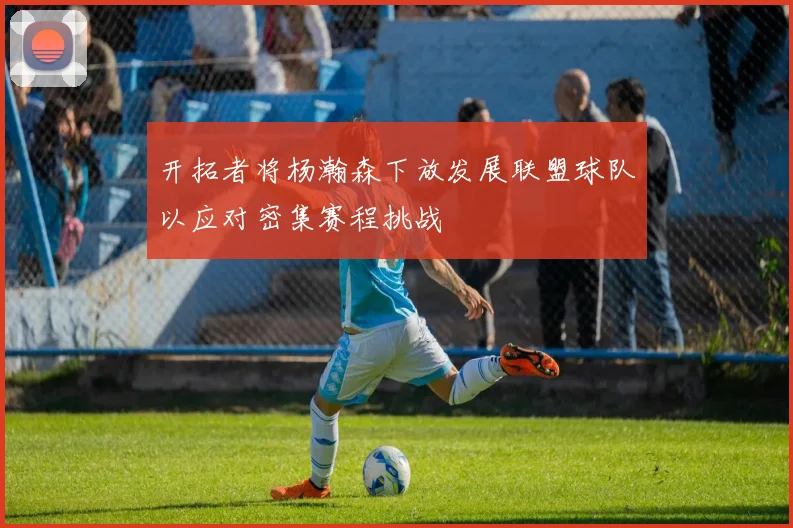 开拓者将杨瀚森下放发展联盟球队以应对密集赛程挑战