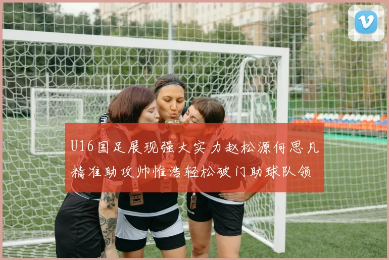 U16国足展现强大实力赵松源何思凡精准助攻帅惟浩轻松破门助球队领先
